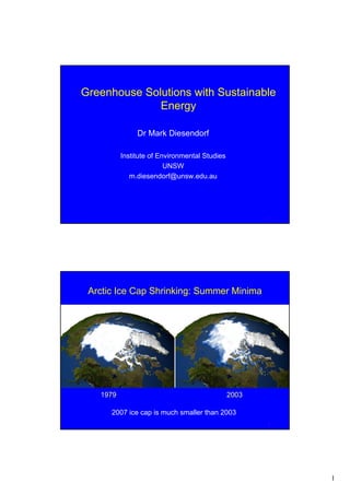 Greenhouse Solutions with Sustainable
              Energy

               Dr Mark Diesendorf

          Institute of Environmental Studies
                         UNSW
             m.diesendorf@unsw.edu.au




                                                      1




 Arctic Ice Cap Shrinking: Summer Minima




   1979                                        2003

      2007 ice cap is much smaller than 2003
                                                      2




                                                          1
 
