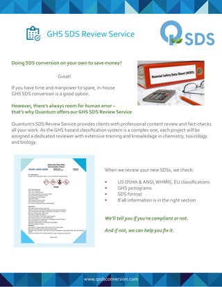 GHS SDS Review Service
If you have time and manpower to spare, in-house
GHS SDS conversion is a good option.
However, there’s always room for human error –
that’s why Quantum oﬀers our GHS SDS Review Service.
Quantum’s SDS Review Service provides clients with professional content review and fact-checks
all your work. As the GHS hazard classiﬁcation system is a complex one, each project will be
assigned a dedicated reviewer with extensive training and knowledage in chemistry, toxicology
and biology.
Doing SDS conversion on your own to save money?
When we review your new SDSs, we check:
• US OSHA & ANSI,WHMIS, EU classiﬁcations
• GHS pictograms
• SDS format
• If all information is in the right section
We’ll tell you if you’re compliant or not.
And if not, we can help you ﬁx it.
www.qsdsconversion.com
Great!
 