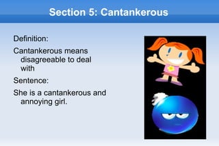 Section 5: Cantankerous

Definition:
Cantankerous means
 disagreeable to deal
 with
Sentence:
She is a cantankerous and
 annoying girl.
 