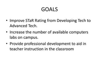 GOALS
• Improve STaR Rating from Developing Tech to
  Advanced Tech.
• Increase the number of available computers
  labs on campus.
• Provide professional development to aid in
  teacher instruction in the classroom
 