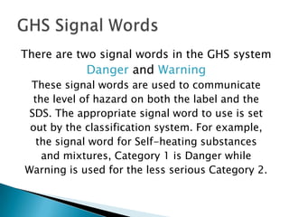 There are two signal words in the GHS system

Danger and Warning
These signal words are used to communicate
the level of hazard on both the label and the
SDS. The appropriate signal word to use is set
out by the classification system. For example,
the signal word for Self-heating substances
and mixtures, Category 1 is Danger while
Warning is used for the less serious Category 2.

 