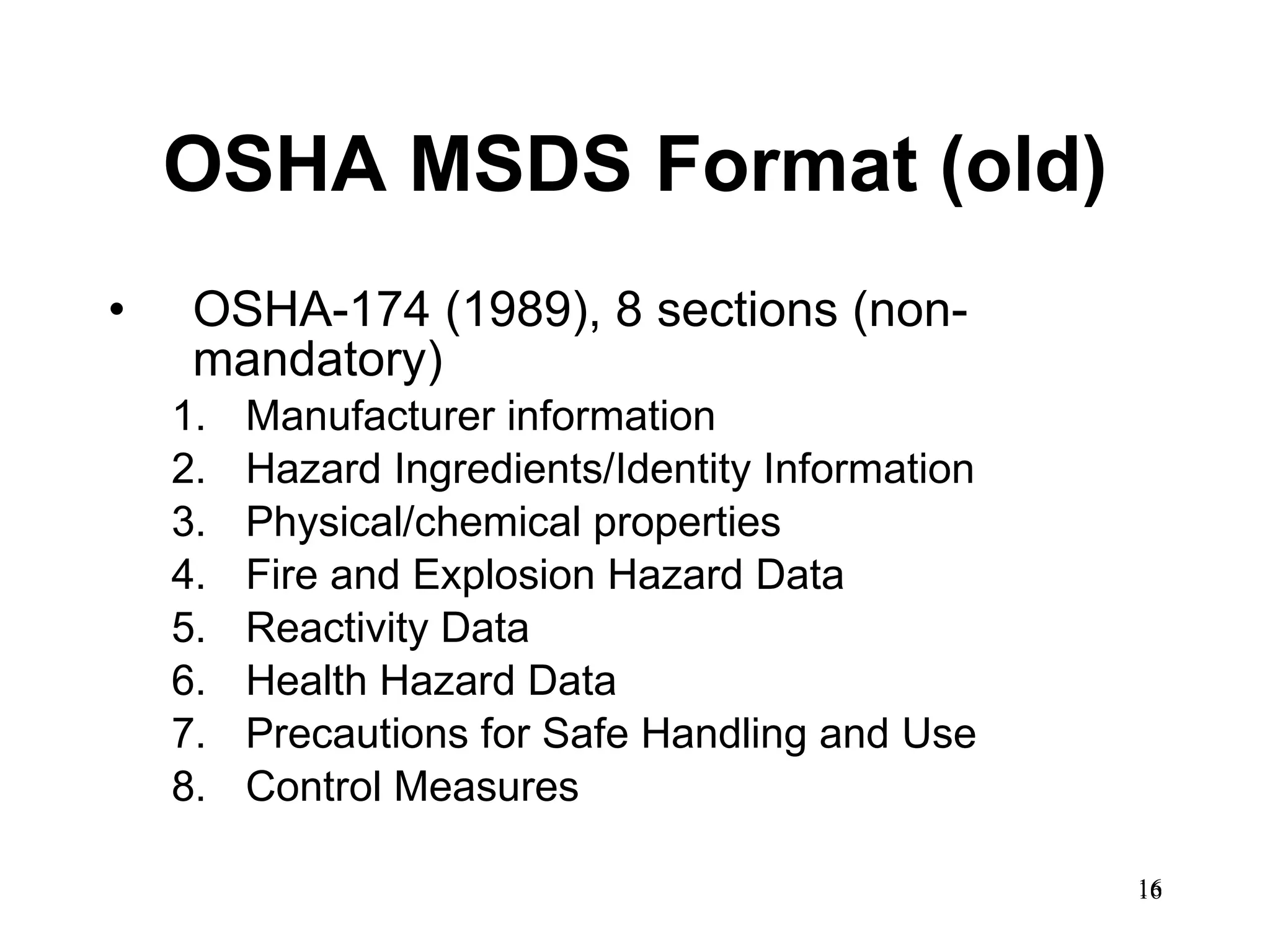 OSHA MSDS Format (old) OSHA-174 (1989), 8 sections (non-mandatory) Manufacturer information Hazard Ingredients/Identity Information  Physical/chemical properties Fire and Explosion Hazard Data  Reactivity Data  Health Hazard Data  Precautions for Safe Handling and Use  Control Measures  