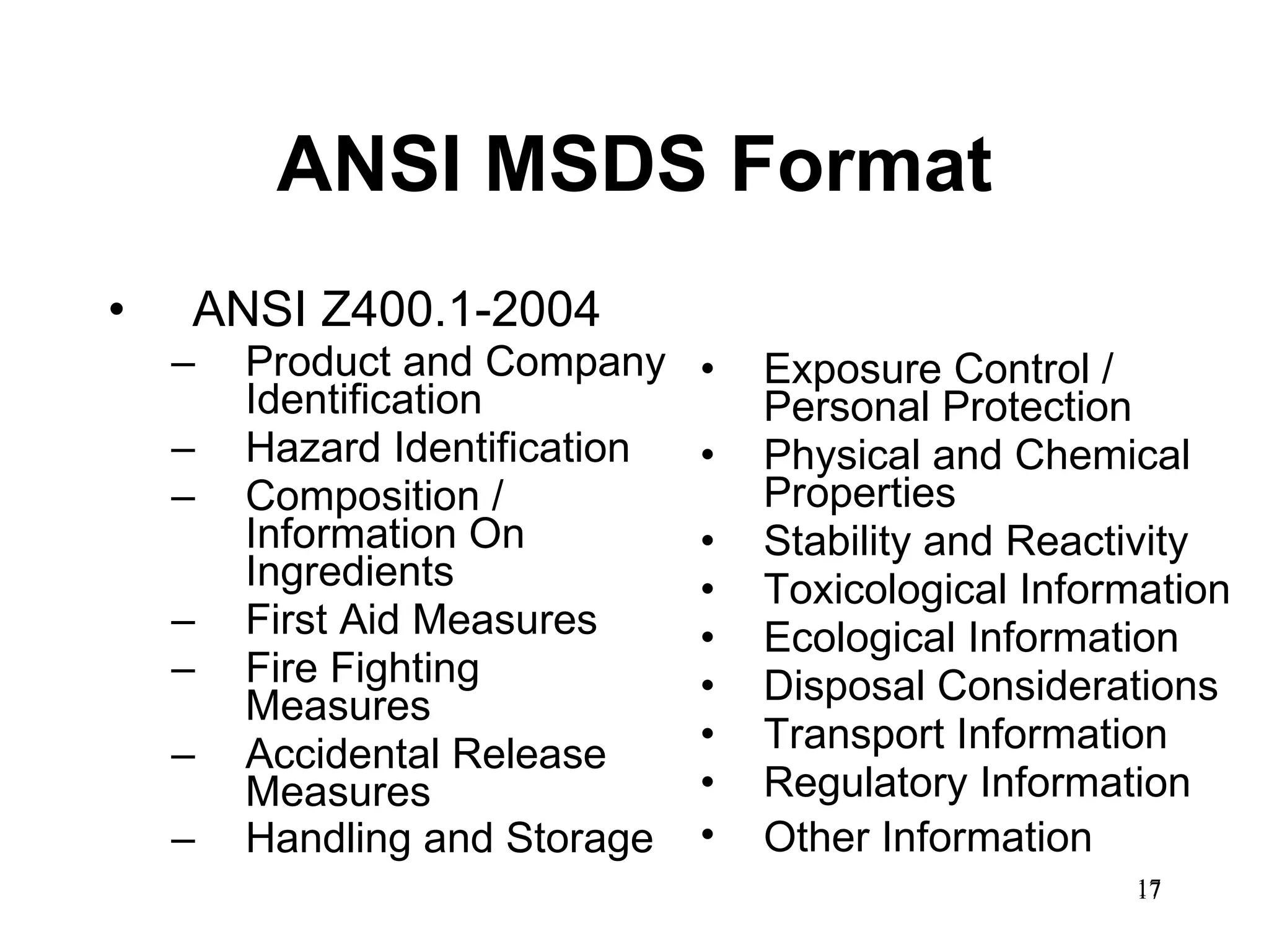 ANSI MSDS Format ANSI Z400.1-2004 Product and Company Identification  Hazard Identification Composition / Information On Ingredients First Aid Measures  Fire Fighting Measures  Accidental Release Measures  Handling and Storage   Exposure Control / Personal Protection  Physical and Chemical Properties  Stability and Reactivity  Toxicological Information  Ecological Information  Disposal Considerations  Transport Information Regulatory Information  Other Information   