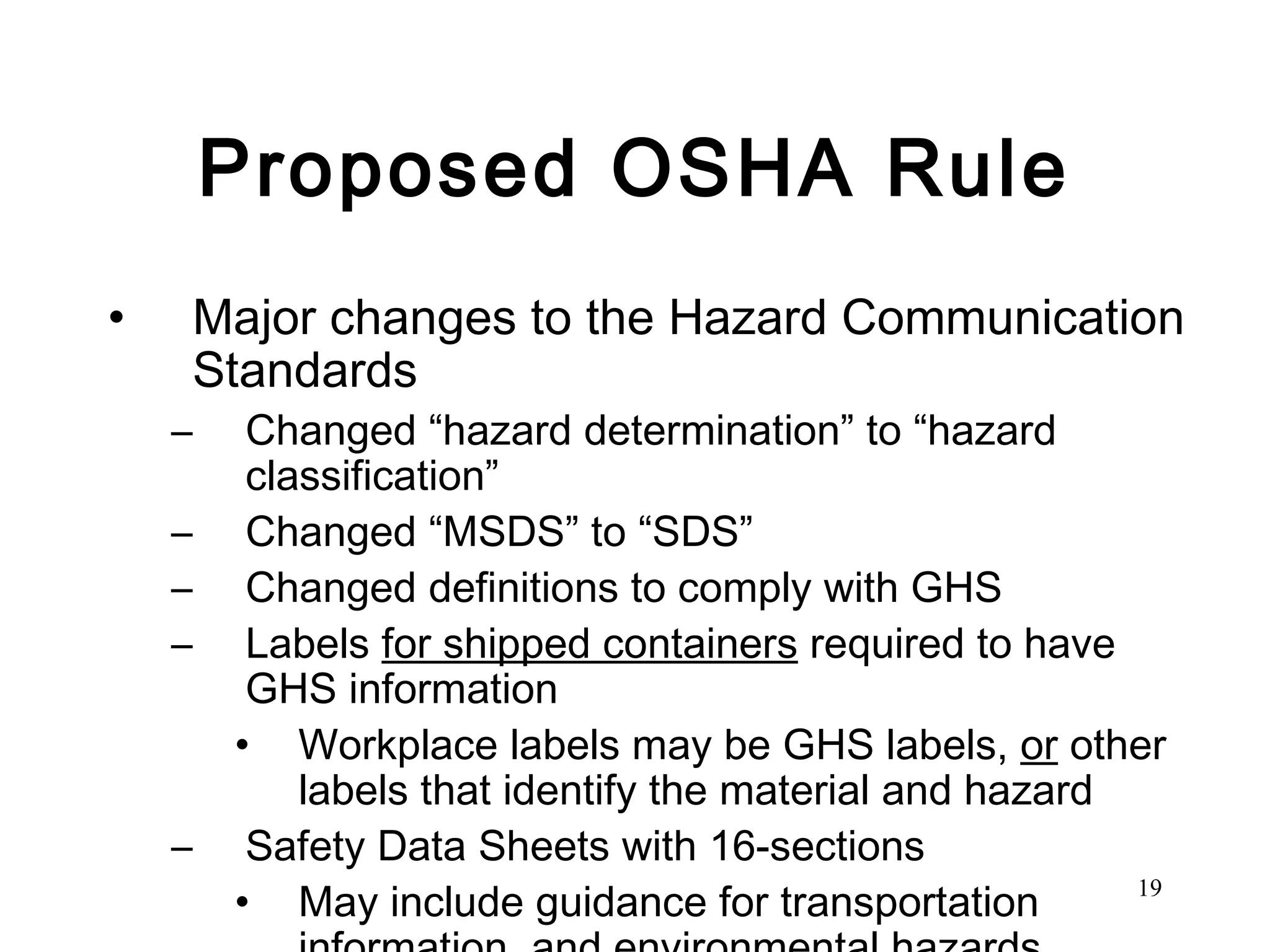 Proposed OSHA Rule Major changes to the Hazard Communication Standards Changed “hazard determination” to “hazard classification”  Changed “MSDS” to “SDS” Changed definitions to comply with GHS Labels  for shipped containers  required to have GHS information Workplace labels may be GHS labels,  or  other labels that identify the material and hazard Safety Data Sheets with 16-sections May include guidance for transportation information  and environmental hazards 