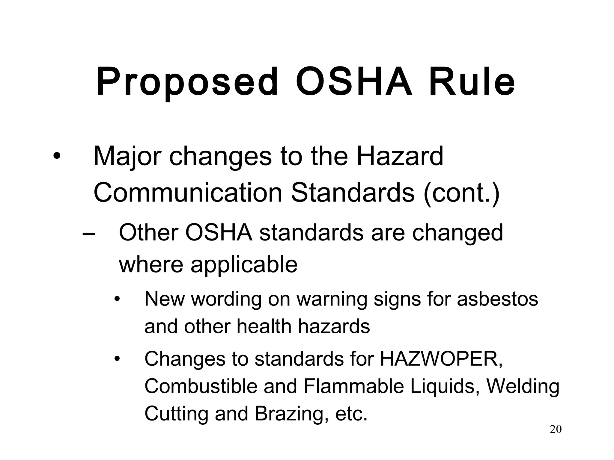 Proposed OSHA Rule Major changes to the Hazard Communication Standards (cont.) Other OSHA standards are changed where applicable New wording on warning signs for asbestos and other health hazards Changes to standards for HAZWOPER, Combustible and Flammable Liquids, Welding Cutting and Brazing, etc.  