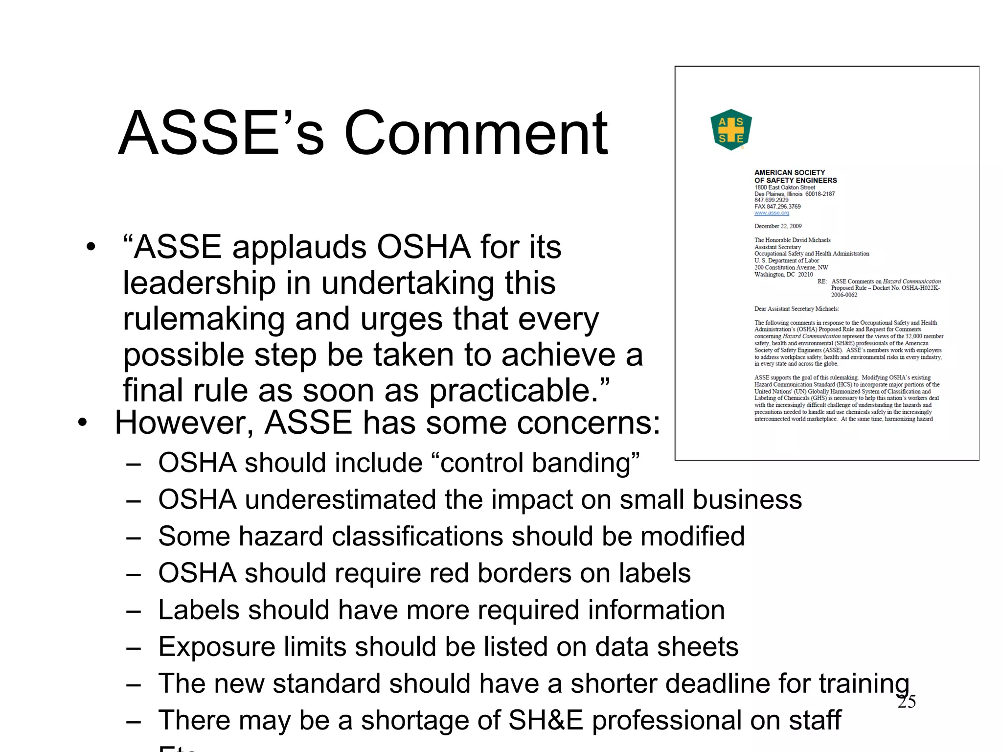 ASSE’s Comment “ ASSE applauds OSHA for its leadership in undertaking this rulemaking and urges that every possible step be taken to achieve a final rule as soon as practicable.” However, ASSE has some concerns: OSHA should include “control banding” OSHA underestimated the impact on small business Some hazard classifications should be modified OSHA should require red borders on labels Labels should have more required information Exposure limits should be listed on data sheets The new standard should have a shorter deadline for training There may be a shortage of SH&E professional on staff Etc. 