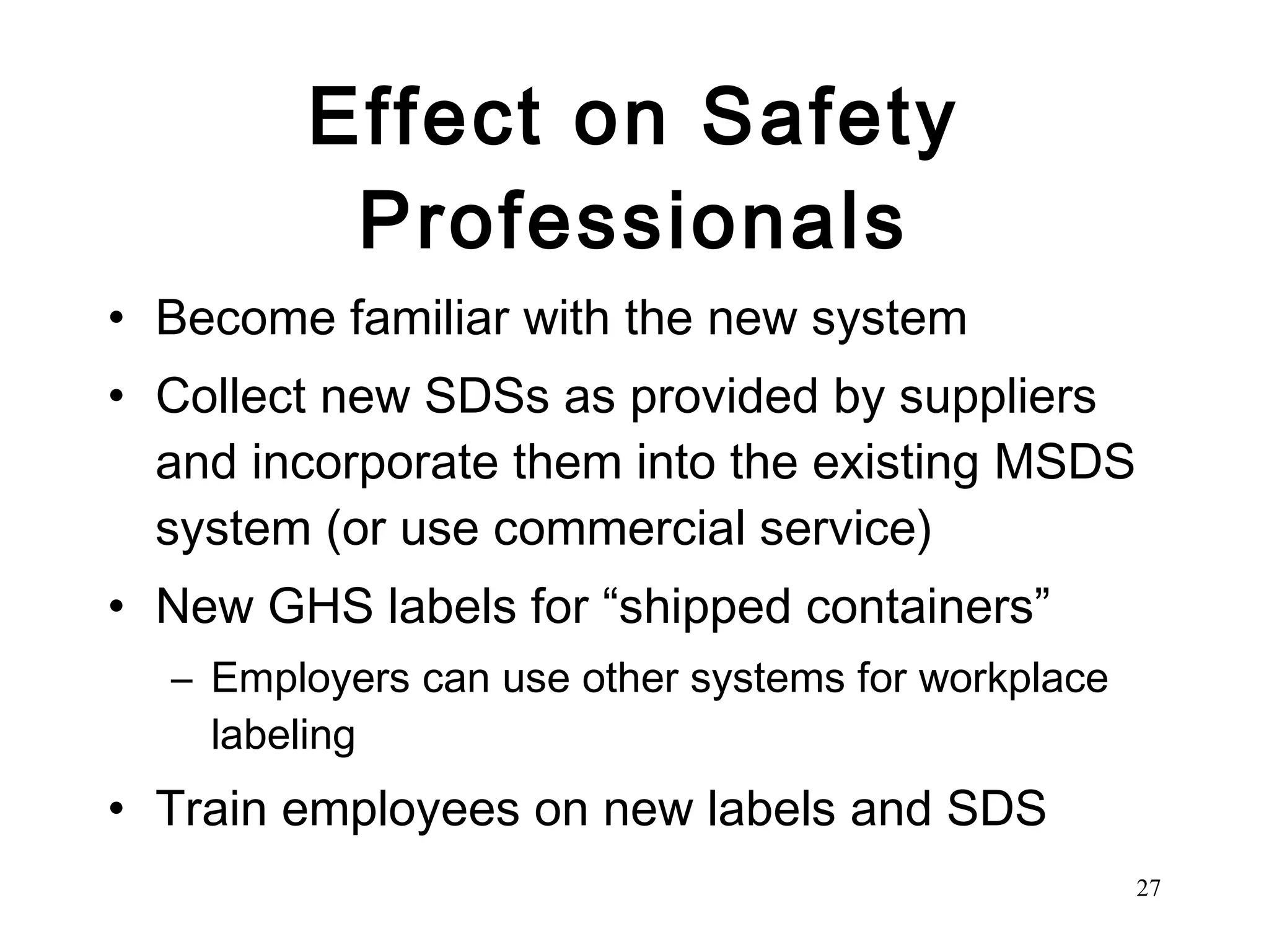 Effect on Safety Professionals Become familiar with the new system Collect new SDSs as provided by suppliers and incorporate them into the existing MSDS system (or use commercial service) New GHS labels for “shipped containers” Employers can use other systems for workplace labeling Train employees on new labels and SDS 