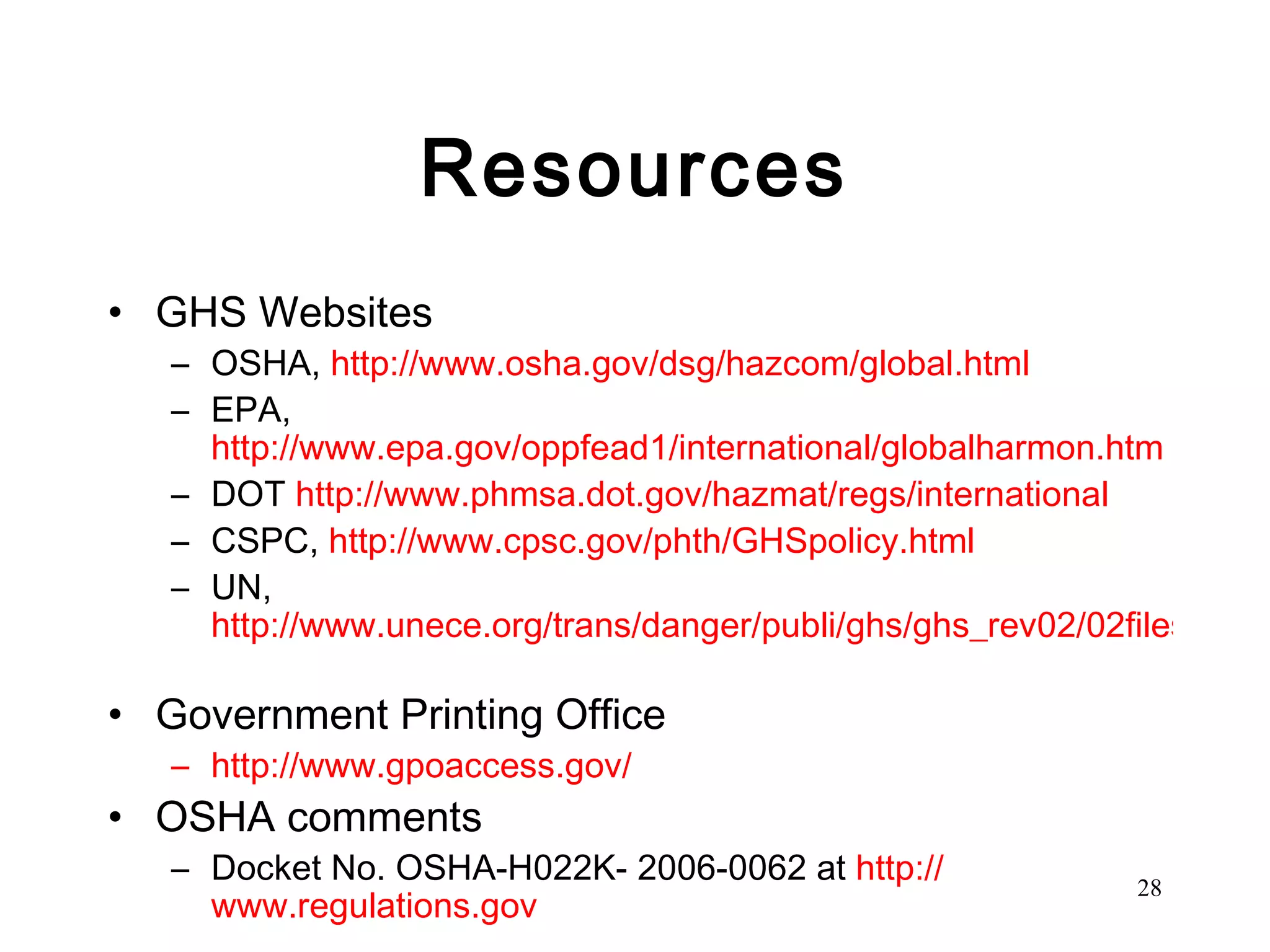 Resources GHS Websites OSHA,  http://www.osha.gov/dsg/hazcom/global.html   EPA,  http://www.epa.gov/oppfead1/international/globalharmon.htm   DOT  http://www.phmsa.dot.gov/hazmat/regs/international   CSPC,  http://www.cpsc.gov/phth/GHSpolicy.html   UN,  http://www.unece.org/trans/danger/publi/ghs/ghs_rev02/02files_e.html   Government Printing Office http://www.gpoaccess.gov/   OSHA comments Docket No. OSHA-H022K- 2006-0062 at  http:// www.regulations.gov 