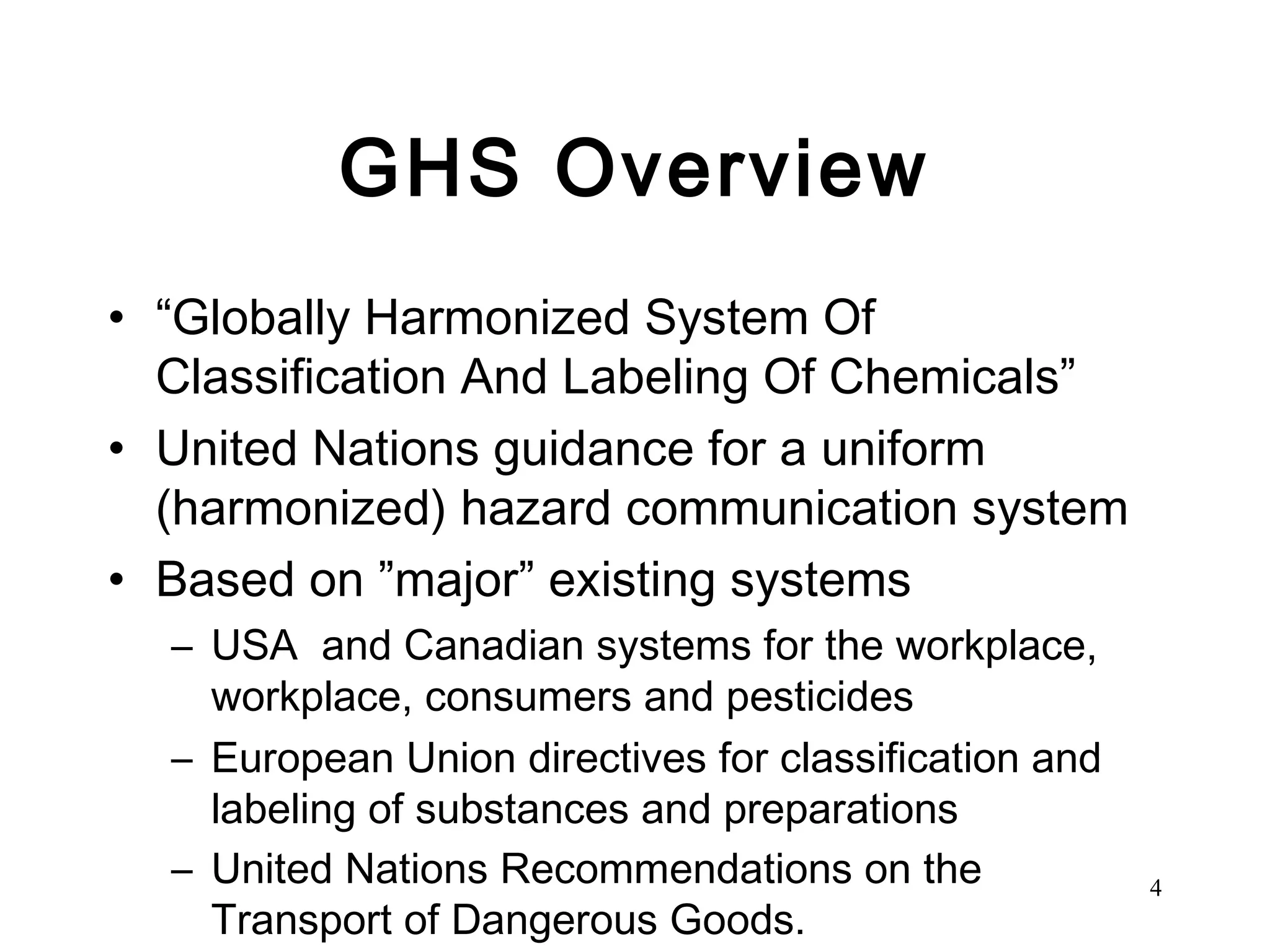 GHS Overview “ Globally Harmonized System Of Classification And Labeling Of Chemicals” United Nations guidance for a uniform (harmonized) hazard communication system Based on ”major” existing systems USA  and Canadian systems for the workplace, workplace, consumers and pesticides  European Union directives for classification and labeling of substances and preparations United Nations Recommendations on the Transport of Dangerous Goods.   
