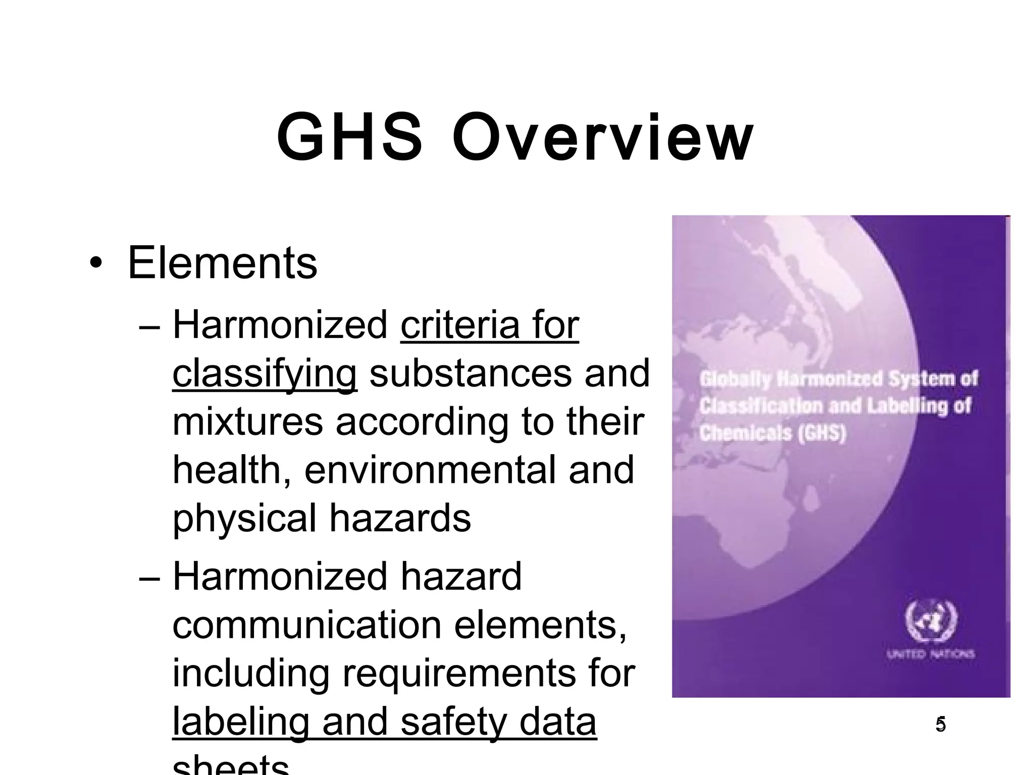 GHS Overview Elements Harmonized  criteria for   classifying  substances and mixtures according to their health, environmental and physical hazards Harmonized hazard communication elements, including requirements for  labeling and safety data sheets . 