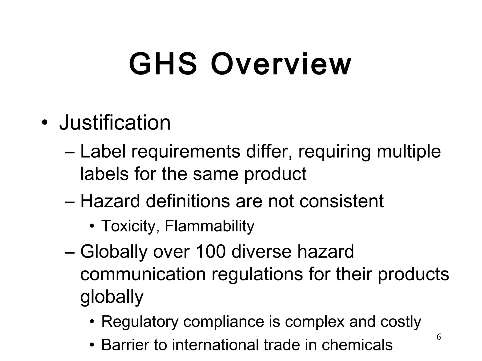 GHS Overview Justification Label requirements differ, requiring multiple labels for the same product Hazard definitions are not consistent Toxicity, Flammability  Globally over 100 diverse hazard communication regulations for their products globally Regulatory compliance is complex and costly Barrier to international trade in chemicals 