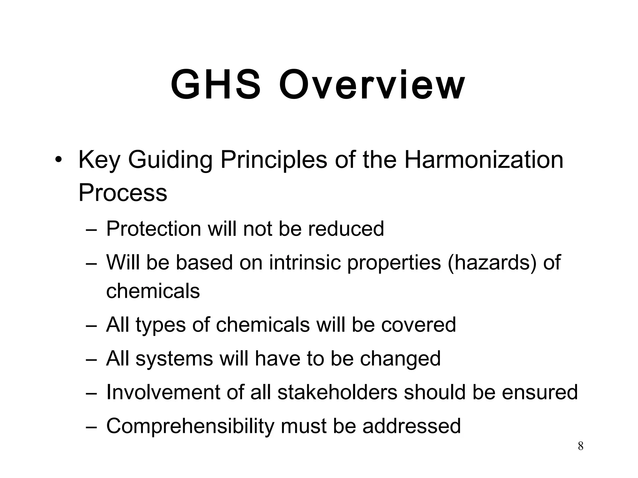 GHS Overview Key Guiding Principles of the Harmonization Process Protection will not be reduced Will be based on intrinsic properties (hazards) of chemicals All types of chemicals will be covered All systems will have to be changed Involvement of all stakeholders should be ensured Comprehensibility must be addressed 