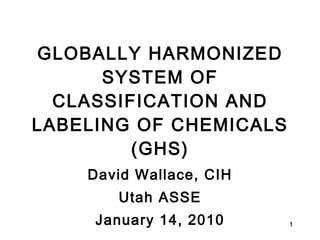 GLOBALLY HARMONIZED SYSTEM OF CLASSIFICATION AND LABELING OF CHEMICALS (GHS) David Wallace, CIH Utah ASSE January 14, 2010 