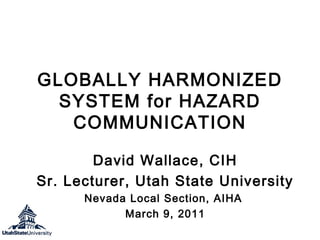 GLOBALLY HARMONIZED
SYSTEM for HAZARD
COMMUNICATION
David Wallace, CIH
Sr. Lecturer, Utah State University
Nevada Local Section, AIHA
March 9, 2011

 