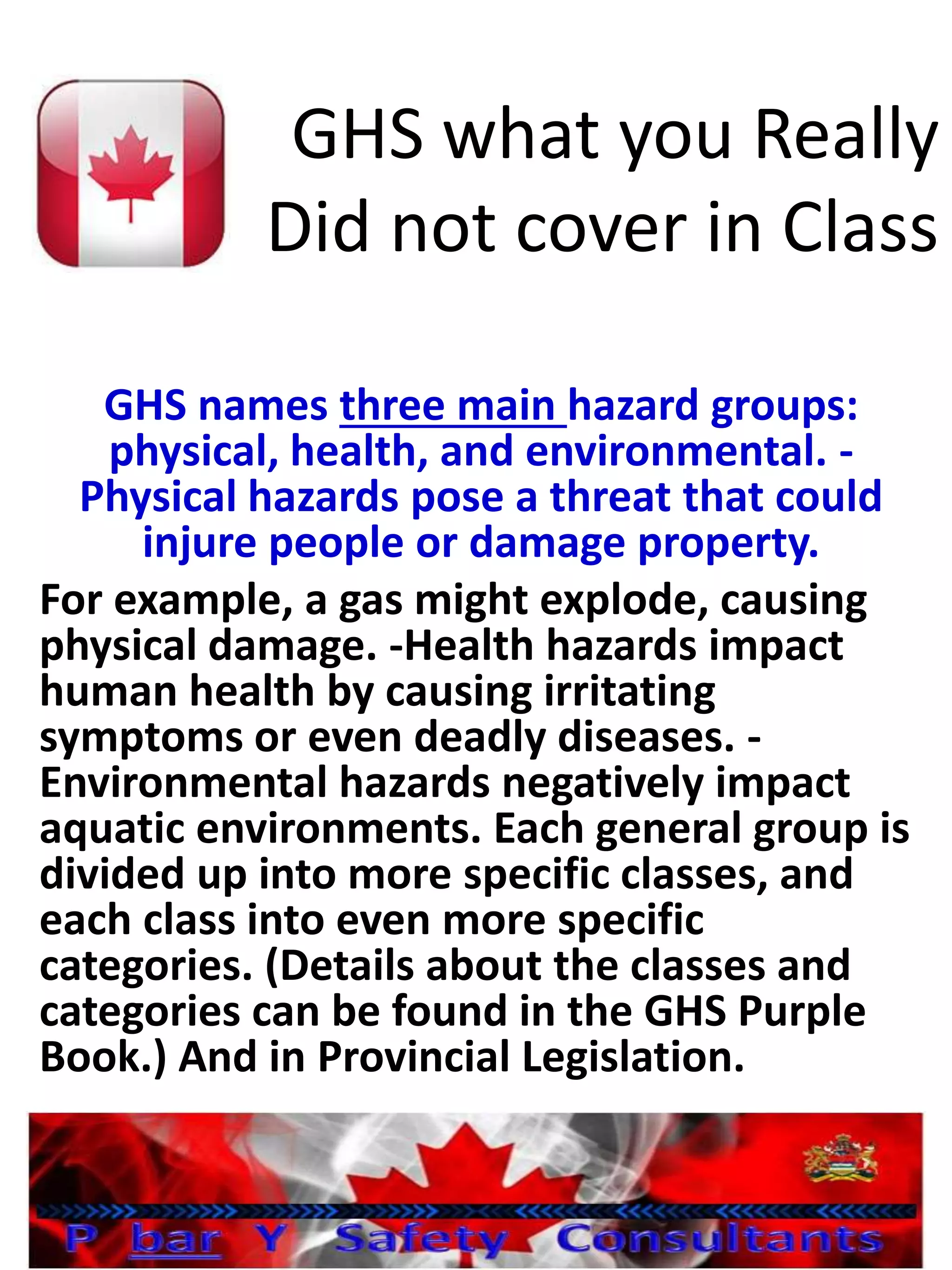 GHS what you Really
Did not cover in Class
GHS names three main hazard groups:
physical, health, and environmental. -
Physical hazards pose a threat that could
injure people or damage property.
For example, a gas might explode, causing
physical damage. -Health hazards impact
human health by causing irritating
symptoms or even deadly diseases. -
Environmental hazards negatively impact
aquatic environments. Each general group is
divided up into more specific classes, and
each class into even more specific
categories. (Details about the classes and
categories can be found in the GHS Purple
Book.) And in Provincial Legislation.
