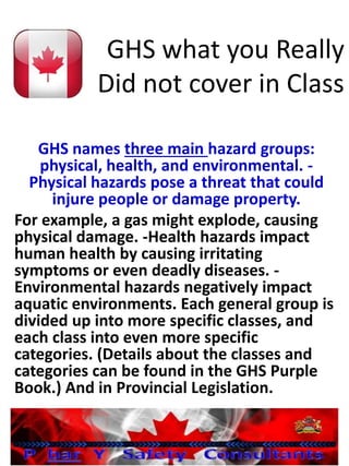 GHS what you Really
Did not cover in Class
GHS names three main hazard groups:
physical, health, and environmental. -
Physical hazards pose a threat that could
injure people or damage property.
For example, a gas might explode, causing
physical damage. -Health hazards impact
human health by causing irritating
symptoms or even deadly diseases. -
Environmental hazards negatively impact
aquatic environments. Each general group is
divided up into more specific classes, and
each class into even more specific
categories. (Details about the classes and
categories can be found in the GHS Purple
Book.) And in Provincial Legislation.
 