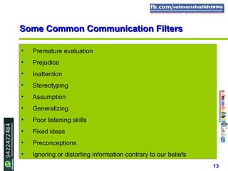 13
• Premature evaluation
• Prejudice
• Inattention
• Stereotyping
• Assumption
• Generalizing
• Poor listening skills
• Fixed ideas
• Preconceptions
• Ignoring or distorting information contrary to our beliefs
Some Common Communication FiltersSome Common Communication Filters
 