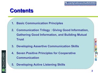 2
ContentsContents
1. Basic Communication Principles
2. Communication Trilogy : Giving Good Information,
Gathering Good Information, and Building Mutual
Trust
3. Developing Assertive Communication Skills
4. Seven Positive Principles for Cooperative
Communication
5. Developing Active Listening Skills
 