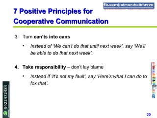 20
7 Positive Principles for7 Positive Principles for
Cooperative CommunicationCooperative Communication
3. Turn can’ts into canscan’ts into cans
• Instead of ‘We can’t do that until next week’, say ‘We’ll
be able to do that next week’.
4.4. Take responsibilityTake responsibility – don’t lay blame
• Instead if ‘It’s not my fault’, say ‘Here’s what I can do to
fox that’.
 