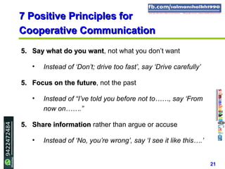 21
7 Positive Principles for7 Positive Principles for
Cooperative CommunicationCooperative Communication
5.5. Say what do you wantSay what do you want, not what you don’t want
• Instead of ‘Don’t; drive too fast’, say ‘Drive carefully’
5.5. Focus on the futureFocus on the future, not the past
• Instead of “I’ve told you before not to……, say ‘From
now on…….”
5.5. Share informationShare information rather than argue or accuse
• Instead of ‘No, you’re wrong’, say ‘I see it like this….’
 