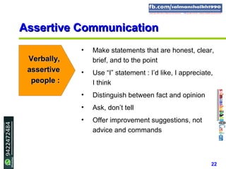 22
Assertive CommunicationAssertive Communication
• Make statements that are honest, clear,
brief, and to the point
• Use “I” statement : I’d like, I appreciate,
I think
• Distinguish between fact and opinion
• Ask, don’t tell
• Offer improvement suggestions, not
advice and commands
Verbally,Verbally,
assertiveassertive
people :people :
 