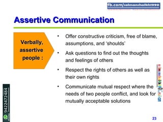 23
Assertive CommunicationAssertive Communication
Verbally,Verbally,
assertiveassertive
people :people :
• Offer constructive criticism, free of blame,
assumptions, and ‘shoulds’
• Ask questions to find out the thoughts
and feelings of others
• Respect the rights of others as well as
their own rights
• Communicate mutual respect where the
needs of two people conflict, and look for
mutually acceptable solutions
 