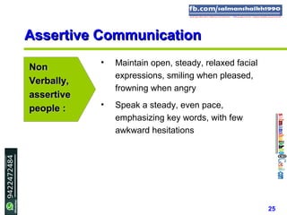 25
Assertive CommunicationAssertive Communication
NonNon
Verbally,Verbally,
assertiveassertive
people :people :
• Maintain open, steady, relaxed facial
expressions, smiling when pleased,
frowning when angry
• Speak a steady, even pace,
emphasizing key words, with few
awkward hesitations
 