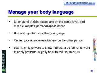 26
Manage your body languageManage your body language
• Sit or stand at right angles and on the same level, and
respect people’s personal space zones
• Use open gestures and body language
• Center your attention exclusively on the other person
• Lean slightly forward to show interest; a bit further forward
to apply pressure, slightly back to reduce pressure
 