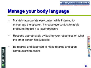 27
Manage your body languageManage your body language
• Maintain appropriate eye contact while listening to
encourage the speaker; increase eye contact to apply
pressure; reduce it to lower pressure
• Respond appropriately by basing your responses on what
the other person has just said
• Be relaxed and balanced to make relaxed and open
communication easier
 