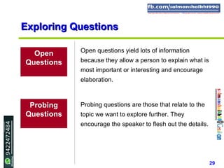 29
Exploring QuestionsExploring Questions
Open
Questions
Open questions yield lots of information
because they allow a person to explain what is
most important or interesting and encourage
elaboration.
Probing
Questions
Probing questions are those that relate to the
topic we want to explore further. They
encourage the speaker to flesh out the details.
 