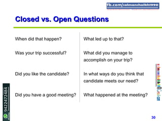 30
Closed vs. Open QuestionsClosed vs. Open Questions
When did that happen? What led up to that?
Was your trip successful? What did you manage to
accomplish on your trip?
Did you like the candidate? In what ways do you think that
candidate meets our need?
Did you have a good meeting? What happened at the meeting?
 