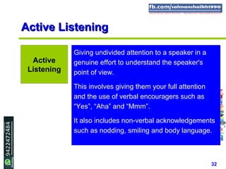 32
Active ListeningActive Listening
Giving undivided attention to a speaker in a
genuine effort to understand the speaker's
point of view.
This involves giving them your full attention
and the use of verbal encouragers such as
“Yes”, “Aha” and “Mmm”.
It also includes non-verbal acknowledgements
such as nodding, smiling and body language.
Active
Listening
 
