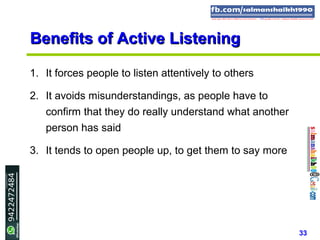 33
Benefits of Active ListeningBenefits of Active Listening
1. It forces people to listen attentively to others
2. It avoids misunderstandings, as people have to
confirm that they do really understand what another
person has said
3. It tends to open people up, to get them to say more
 