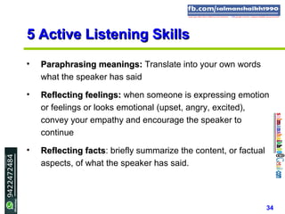 34
5 Active Listening Skills5 Active Listening Skills
• Paraphrasing meanings:Paraphrasing meanings: Translate into your own words
what the speaker has said
• Reflecting feelings:Reflecting feelings: when someone is expressing emotion
or feelings or looks emotional (upset, angry, excited),
convey your empathy and encourage the speaker to
continue
• Reflecting factsReflecting facts: briefly summarize the content, or factual
aspects, of what the speaker has said.
 