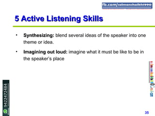 35
5 Active Listening Skills5 Active Listening Skills
• Synthesizing:Synthesizing: blend several ideas of the speaker into one
theme or idea.
• Imagining out loud:Imagining out loud: imagine what it must be like to be in
the speaker’s place
 