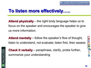 36
To listen more effectively…..To listen more effectively…..
Attend physicallyAttend physically – the right body language helps us to
focus on the speaker and encourages the speaker to give
us more information.
Attend mentallyAttend mentally – follow the speaker’s flow of thought,
listen to understand, not evaluate; listen first, then assess
Check it verballyCheck it verbally – paraphrase, clarify, probe further,
summarize your understanding
 