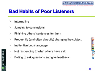 37
Bad Habits of Poor ListenersBad Habits of Poor Listeners
• Interrupting
• Jumping to conclusions
• Finishing others’ sentences for them
• Frequently (and often abruptly) changing the subject
• Inattentive body language
• Not responding to what others have said
• Failing to ask questions and give feedback
 