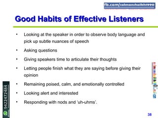 38
Good Habits of Effective ListenersGood Habits of Effective Listeners
• Looking at the speaker in order to observe body language and
pick up subtle nuances of speech
• Asking questions
• Giving speakers time to articulate their thoughts
• Letting people finish what they are saying before giving their
opinion
• Remaining poised, calm, and emotionally controlled
• Looking alert and interested
• Responding with nods and ‘uh-uhms’.
 
