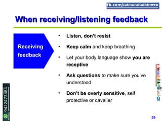 39
When receiving/listening feedbackWhen receiving/listening feedback
• Listen, don’t resistListen, don’t resist
• Keep calmKeep calm and keep breathing
• Let your body language show you areyou are
receptivereceptive
• Ask questionsAsk questions to make sure you’ve
understood
• Don’t be overlyDon’t be overly sensitivesensitive, self
protective or cavalier
Receiving
feedback
 