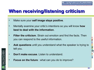 41
When receiving/listening criticismWhen receiving/listening criticism
• Make sure your self image stays positiveself image stays positive.
• Mentally examine your critic’s intentions so you will know howhow
best to deal with the informationbest to deal with the information.
• Filter the criticismFilter the criticism. Strain out emotion and find the facts. Then
you can respond to the useful information.
• Ask questionsAsk questions until you understand what the speaker is trying to
tell you.
• Don’t make excuseDon’t make excuse. Listen to understand.
• Focus on the futureFocus on the future : what can you do to improve?
 