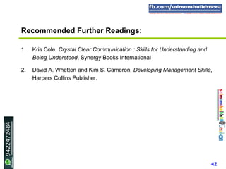 42
Recommended Further Readings:
1. Kris Cole, Crystal Clear Communication : Skills for Understanding and
Being Understood, Synergy Books International
2. David A. Whetten and Kim S. Cameron, Developing Management Skills,
Harpers Collins Publisher.
 