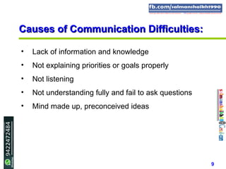 9
Causes of Communication Difficulties:Causes of Communication Difficulties:
• Lack of information and knowledge
• Not explaining priorities or goals properly
• Not listening
• Not understanding fully and fail to ask questions
• Mind made up, preconceived ideas
 