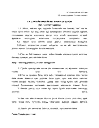 БСШУ-ны сайдын 2003 оны
169 дүгээр тушаалын 1 дүгээр хавсралт
ГЭГЭЭРЛИЙН ТӨВИЙН ҮЛГЭРЧИЛСЭН ДҮРЭМ
Нэг. Нийтлэг үндэслэл
1.1. Аймаг, нийслэл, сум, дүүргийн Гэгээрлийн төв /цаашид "төв" гэх/ нь
тухайн орон нутгийн хүн амд албан бус боловсролын үйлчилгээ үзүүлэх, сургалт,
сурталчилгаа явуулах, мэдээллээр хангах, орон нутгийг хөгжүүлэхэд иргэдийг
идэвхитэй оролцуулах зорилготой боловсролын байгууллага мөн.
1.2. Төвийг орон нутгийн засаг даргын захирамжаар байгуулна.
1.3.Энэхүү үлгэрчилсэн дүрэмд нийцүүлэн төв нь үйл ажиллагааныхаа
дотоод журмыг боловсруулан баталж мөрдөнө.
1.4.Төв нь байгууллагын тэмдэг, албан бичгийн хэвлэмэл хуудас хэрэглэж,
банкинд харилцах данстай байж болно.
Хоёр. Төвийн удирдлага, зохион байгуулалт
2.1.Тухайн орон нутгийн хүн ам, үйл ажиллагааны цар хүрээнээс хамааран
төвийн орон тоог тогтооно.
2.2.Төв нь захирал, багш, арга зүйч, үйлчилгээний ажилтны орон тоотой
байж болно. Захирлыг сум, дүүргийн Засаг дарга, арга зүйч, багш, ажилтанг
төвийн захирал томилж, чөлөөлнө. Эдгээр орон тоонд тухайн сум, дүүргийн
ерөнхий боловсролын сургуулийн ажилтнуудаас хавсруулан томилж болно.
2.3.Төвийн дэргэд орон тооны бус төрөл бүрийн мэргэжлийн хамтлагууд
ажиллаж болно.
2.4.Төв үйл ажиллагаандаа Монгол улсын Боловсролын тухай багц хууль
болон бусад хууль тогтоомж, энэхүү үлгэрчилсэн дүрмийг мөрдлөг болгоно.
2.5.Төвийн үйл ажиллагаа байнгын, нээлттэй, хүртээмжтэй байна.
Гурав. Төвийн эрх, үүрэг
 