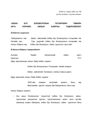 БСШУ-ны сайдын 2003 оны 169
дүгээр тушаалын 2 дугаар хавсралт
АЛБАН БУС БОЛОВСРОЛЫН ГЭГЭЭРЛИЙН ТӨВИЙН
АРГА ЗҮЙЧИЙН АЖЛЫН БАЙРНЫ ТОДОРХОЙЛОЛТ
А.Нийтлэг үндэслэл
Байгууллагын нэр: Аймаг, нийслэлийн Албан бус боловсролын гэгээрлийн төв
Нэгжийн нэр: Сум, дүүргийн Албан бус боловсролын гэгээрлийн төв
Ажлын байрны нэр: Албан бус боловсрол, зайны сургалтын арга зүйч
Б.Ажлын байрны тодорхойлолт
Ангилал: Төрийн үйлчилгээний албан хаагч
Зэрэглэл: ТҮ-7
Шууд харьяалагдах ажлын байр /албан тушаал/ :
-Албан бус боловсролын Гэгээрлийн төвийн захирал
-Аймаг, нийслэлийн Боловрол, соёлын газрын дарга
Шууд харьяалах ажлын байр /албан тушаал/ :
-ЕБС-ийн захирал, хичээлийн эрхлэгч, багш нар
-Мэргэжлийн сургалт явуулж буй байгууллагын багш нар
Ажлын байрны зорилго:
- Хүн амын боловсролыг тасралтгүй /албан бус боловсрол, зайны
сургалтаар/ дээшлүүлэх сургалт, сурталчилгааны ажлыг орон нутгийн
хэмжээнд зохион байгуулах, албан бус боловсрол, зайны сургалтын багш
 