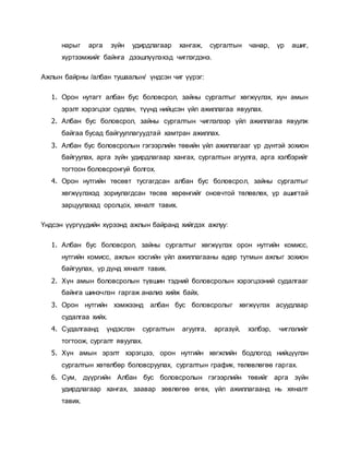 нарыг арга зүйн удирдлагаар хангаж, сургалтын чанар, үр ашиг,
хүртээмжийг байнга дээшлүүлэхэд чиглэгдэнэ.
Ажлын байрны /албан тушаалын/ үндсэн чиг үүрэг:
1. Орон нутагт албан бус боловсрол, зайны сургалтыг хөгжүүлэх, хүн амын
эрэлт хэрэгцээг судлан, түүнд нийцсэн үйл ажиллагаа явуулах.
2. Албан бус боловсрол, зайны сургалтын чиглэлээр үйл ажиллагаа явуулж
байгаа бусад байгууллагуудтай хамтран ажиллах.
3. Албан бус боловсролын гэгээрлийн төвийн үйл ажиллагааг үр дүнтэй зохион
байгуулах, арга зүйн удирдлагаар хангах, сургалтын агуулга, арга хэлбэрийг
тогтоон боловсронгуй болгох.
4. Орон нутгийн төсөвт тусгагдсан албан бус боловсрол, зайны сургалтыг
хөгжүүлэхэд зориулагдсан төсөв хөрөнгийг оновчтой төлөвлөх, үр ашигтай
зарцуулахад оролцох, хяналт тавих.
Үндсэн үүргүүдийн хүрээнд ажлын байранд хийгдэх ажлуу:
1. Албан бус боловсрол, зайны сургалтыг хөгжүүлэх орон нутгийн комисс,
нутгийн комисс, ажлын хэсгийн үйл ажиллагааны өдөр тутмын ажлыг зохион
байгуулах, үр дүнд хяналт тавих.
2. Хүн амын боловсролын түвшин тэдний боловсролын хэрэгцээний судалгааг
байнга шинэчлэн гаргаж анализ хийж байх.
3. Орон нутгийн хэмжээнд албан бус боловсролыг хөгжүүлэх асуудлаар
судалгаа хийх.
4. Судалгаанд үндэслэн сургалтын агуулга, аргазүй, хэлбэр, чиглэлийг
тогтоож, сургалт явуулах.
5. Хүн амын эрэлт хэрэгцээ, орон нутгийн хөгжлийн бодлогод нийцүүлэн
сургалтын хөтөлбөр боловсруулах, сургалтын график, төлөвлөгөө гаргах.
6. Сум, дүүргийн Албан бус боловсролын гэгээрлийн төвийг арга зүйн
удирдлагаар хангах, заавар зөвлөгөө өгөх, үйл ажиллагаанд нь хяналт
тавих.
 