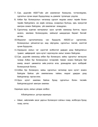 7. Сум, дүүргийн АББГТ-ийн үйл ажиллагааг бэхжүүлэх, тогтмолжуулах,
сургалтын орчин өхцөл бүрдүүлэхэд нь дэмжлэг туслалцаа үзүүлэх.
8. Албан бус боловсролын чиглэлээр сургалт явуулах ажлыг төрийн болон
төрийн байгууллага, аж ахуйн нэгжүүд, сонирхлын бүлгүүд, хувь хүмүүстэй
хамтран зохион байгуулах, үйл ажиллагааг зохицуулах.
9. Сургалтанд ашиглах материалыг орон нутгийн хэмжээнд бэлтгэх, гарын
авлага, зөвлөмж боловсруулах, зайлшгүй шаардагдах баримт бичгийг
хөтлөх.
10.Мэдээлэл сурталчилгааны сан бүрдүүлж, АББЗС-ыг сурталчлах,
боловсролын үйлчилгээг хүн амд ойртуулах, сургалтын таатай, нээлттэй
орчин бүрдүүлэх.
11.Хариуцсан ажлын чиг үүрэгтэй холбоотой удирдах дээд байгууллагын
тушаал, шийдвэрийг орон нутагт хэрэгжүүлэх ажлыг зохион байгуулах.
12.Сум, дүүргийн хэмжээнд албан бус боловсрол, зайны сургалтыг хөгжүүлэх
талаар Албан бус боловсролын гэгээрлийн төвөөс зохион байгуулж буй
ажилд хяналт шинжилгээ хийх, үнэлгээ өгөх, урамшуулах арга хэлбэрийг
боловсронгуй болгох.
13.Албан бус боловсрол, зайны сургалтын чиглэлээр орон нутагт зохион
байгуулж байгаа үйл ажиллагааны тайлан, мэдээг удирдах дээд
байгууллагад гаргаж өгөх.
14.Орон нутагт ажиллаж байгаа бусад сургалтын болон төслийн
байгууллагуудтай хамтран ажиллах
Харилцах хүрээ, ажлын уялдаа холбоо:
А/Байгууллагын доторх харилцаа:
 Аймаг, нийслэлийн засаг даргын Боловсрол соёлын газар, холбогдох бусад
газар, хэлтэс
 