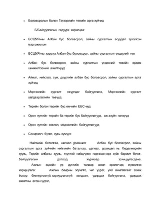  Боловсролын болон Гэгээрлийн төвийн арга зүйчид
Б/Байгууллагын гадуурх харилцаа:
 БСШУЯ-ны Албан бус боловсрол, зайны сургалтын асуудал эрхэлсэн
мэргэжилтэн
 БСШУЯ-ны харьяа Албан бус боловсрол, зайны сургалтын үндэсний төв
 Албан бус боловсрол, зайны сургалтын үндэсний төвийн эрдэм
шинжилгээний ажилтнууд
 Аймаг, нийслэл, сум, дүүргийн албан бус боловсрол, зайны сургалтын арга
зүйчид
 Мэргэжлийн сургалт явуулдаг байгууллага, Мэргэжлийн сургалт
үйлдвэрлэлийн төвүүд
 Төрийн болон төрийн бус өмчийн ЕБС-иуд
 Орон нутгийн төрийн ба төрийн бус байгууллагууд, аж ахуйн нэгжүүд
 Орон нутгийн хэвлэл, мэдээллийн байгууллагууд
 Сонирхогч бүлэг, хувь хүмүүс
Нийгмийн баталгаа, шагнал урамшил: Албан бус боловсрол, зайны
сургалтын арга зүйчийн нийгмийн баталгаа, шагнал, урамшил нь Хөдөлмөрийн
хууль, Төрийн албаны хууль, түүнтэй нийцүүлэн гаргасан эрх зүйн баримт бичиг,
байгууллагын дотоод журмаар зохицуулагдана.
Ажлын эцсийн үр дүнгийн талаар ажил эрхлэгчид хүлээлгэх
хариуцлага: Ажлын байрны зорилго, чиг үүрэг, үйл ажиллагааг зохих
ёсоор биелүүлээгүй, хариуцлагагүй хандсан, удирдах байгууллага, удирдах
ажилтны өгсөн үүрэг,
 