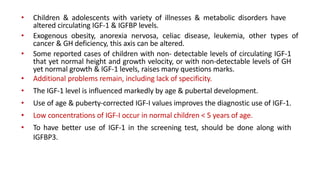• Children & adolescents with variety of illnesses & metabolic disorders have
altered circulating IGF-1 & IGFBP levels.
• Exogenous obesity, anorexia nervosa, celiac disease, leukemia, other types of
cancer & GH deficiency, this axis can be altered.
• Some reported cases of children with non- detectable levels of circulating IGF-1
that yet normal height and growth velocity, or with non-detectable levels of GH
yet normal growth & IGF-1 levels, raises many questions marks.
• Additional problems remain, including lack of specificity.
• The IGF-1 level is influenced markedly by age & pubertal development.
• Use of age & puberty-corrected IGF-I values improves the diagnostic use of IGF-1.
• Low concentrations of IGF-I occur in normal children < 5 years of age.
• To have better use of IGF-1 in the screening test, should be done along with
IGFBP3.
 