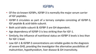 IGFBPs
• Of the six known IGFBPs, IGFBP-3 is normally the major serum carrier
of IGF peptides.
• IGFBP-3 circulates as part of a ternary complex consisting of IGFBP-3,
IGF peptide & acid-labile subunit.
• Both acid-labile subunit & IGFBP-3 are GH dependent.
• Age dependency of IGFBP-3 is less striking than for IGF-1.
• Similarly, the influence of nutritional status on IGFBP-3 levels is less than
for IGF-1 level.
• Low IGF-1 & IGFBP-3 concentrations are reliable guides to the diagnosis
of severe GHD, providing the investigator the alternative possibilities of
malnutrition, hypothyroidism, liver disease & GH insensitivity.
 