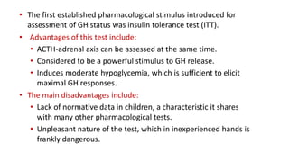 • The first established pharmacological stimulus introduced for
assessment of GH status was insulin tolerance test (ITT).
• Advantages of this test include:
• ACTH-adrenal axis can be assessed at the same time.
• Considered to be a powerful stimulus to GH release.
• Induces moderate hypoglycemia, which is sufficient to elicit
maximal GH responses.
• The main disadvantages include:
• Lack of normative data in children, a characteristic it shares
with many other pharmacological tests.
• Unpleasant nature of the test, which in inexperienced hands is
frankly dangerous.
 